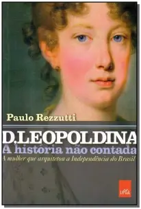 D. Leopoldina: a História Não Contada - a Mulher Que Arquitetou a Independência Do Brasil